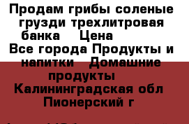 Продам грибы соленые грузди трехлитровая банка  › Цена ­ 1 300 - Все города Продукты и напитки » Домашние продукты   . Калининградская обл.,Пионерский г.